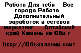 Работа Для тебя  - Все города Работа » Дополнительный заработок и сетевой маркетинг   . Алтайский край,Камень-на-Оби г.